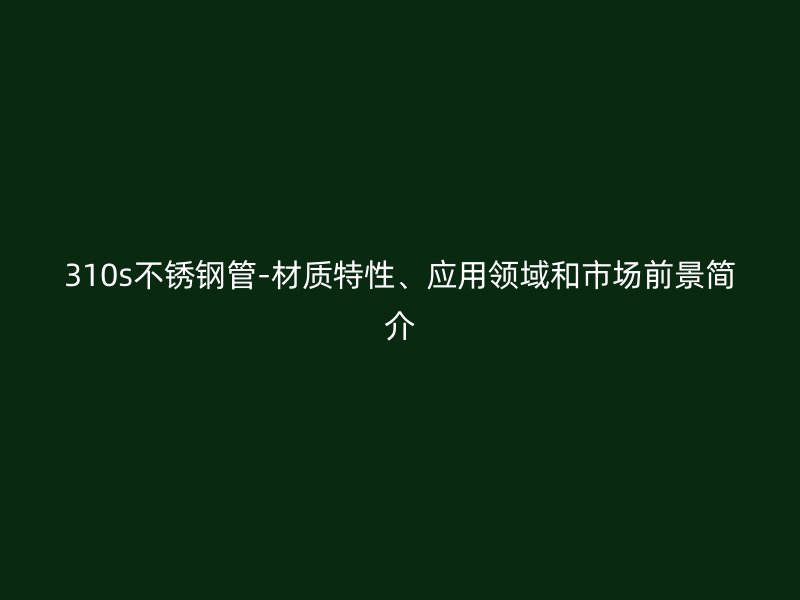 310s不锈钢管-材质特性、应用领域和市场前景简介