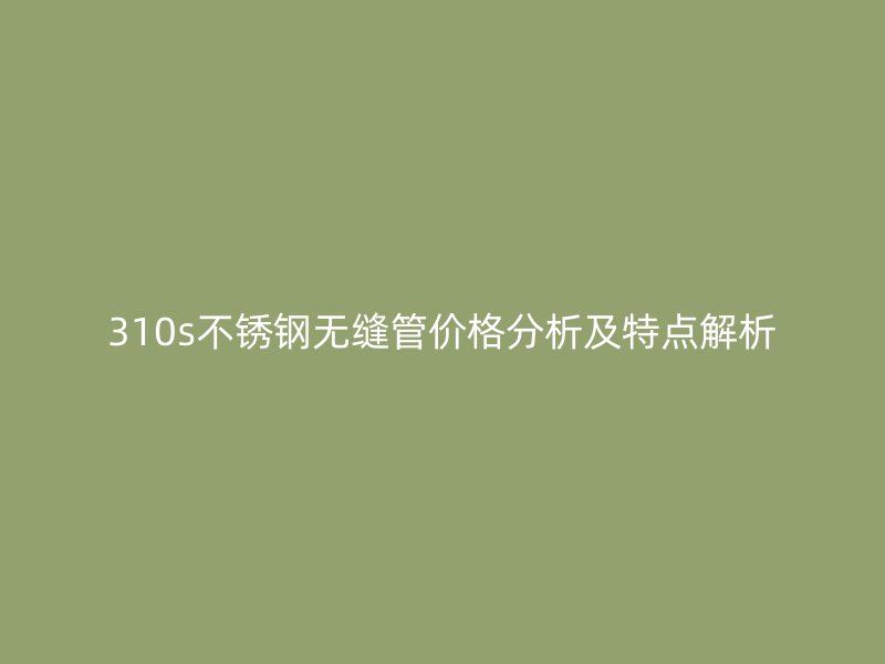 310s不锈钢无缝管价格分析及特点解析