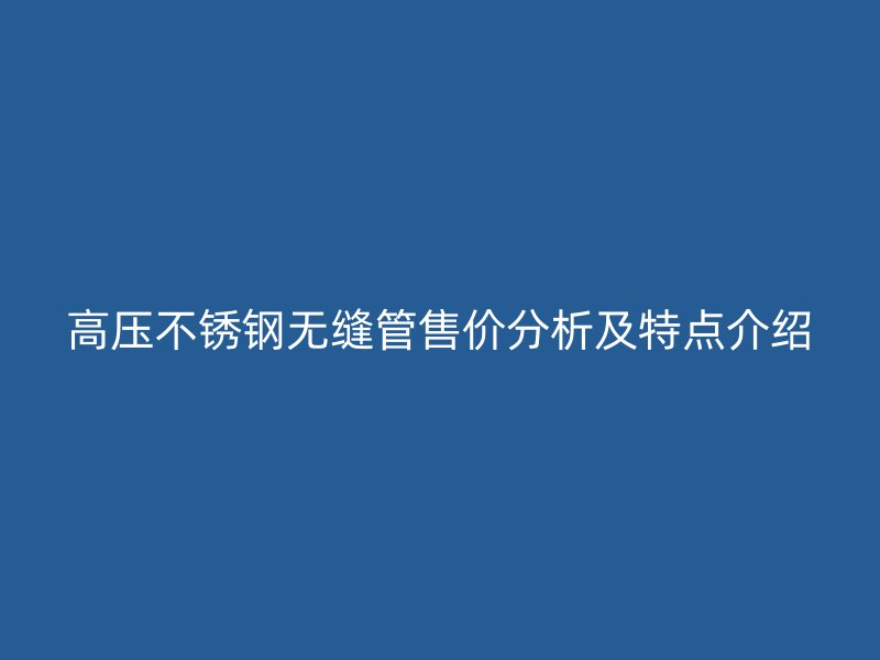高压不锈钢无缝管售价分析及特点介绍