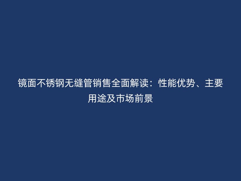 镜面不锈钢无缝管销售全面解读：性能优势、主要用途及市场前景