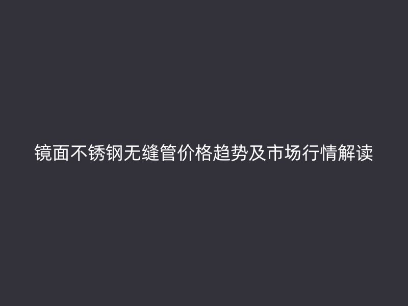 镜面不锈钢无缝管价格趋势及市场行情解读