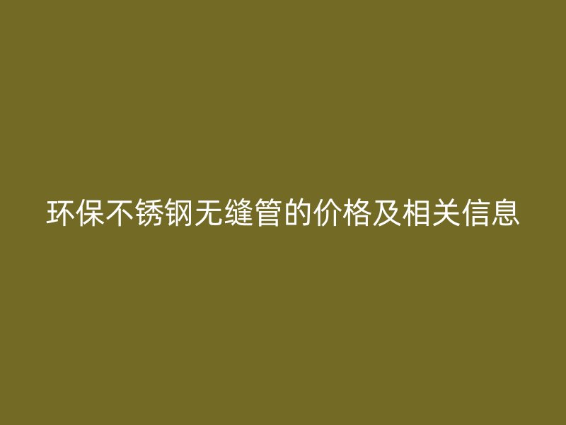 环保不锈钢无缝管的价格及相关信息