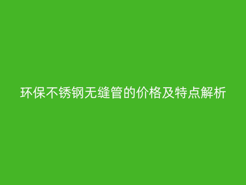 环保不锈钢无缝管的价格及特点解析