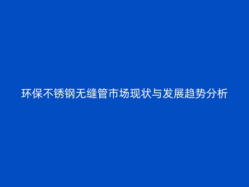 环保不锈钢无缝管市场现状与发展趋势分析