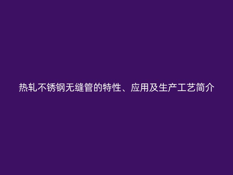 热轧不锈钢无缝管的特性、应用及生产工艺简介