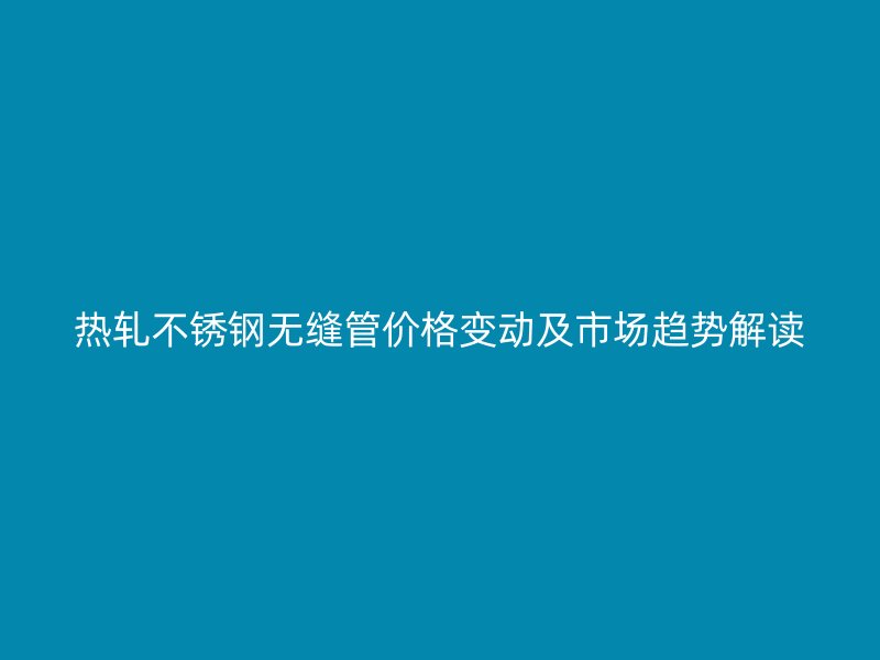 热轧不锈钢无缝管价格变动及市场趋势解读