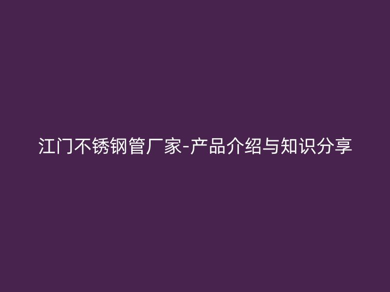 江门不锈钢管厂家-产品介绍与知识分享