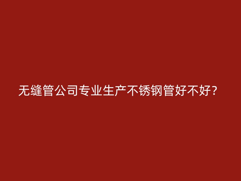 无缝管公司专业生产不锈钢管好不好？