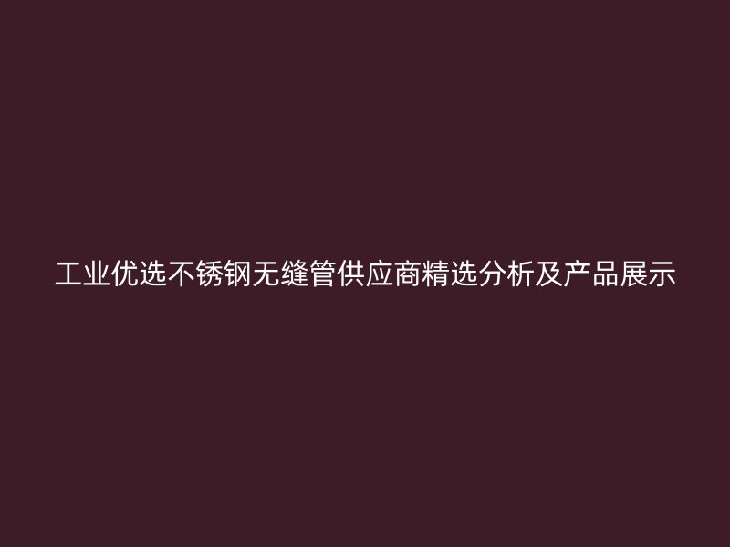 工业优选不锈钢无缝管供应商精选分析及产品展示