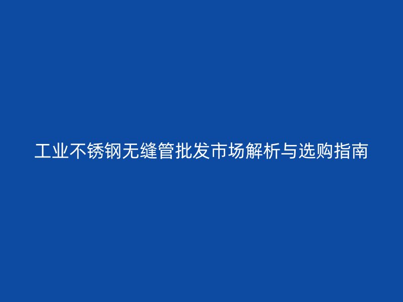工业不锈钢无缝管批发市场解析与选购指南