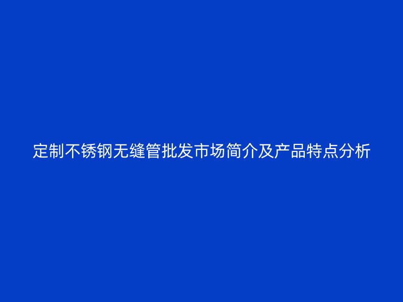 定制不锈钢无缝管批发市场简介及产品特点分析