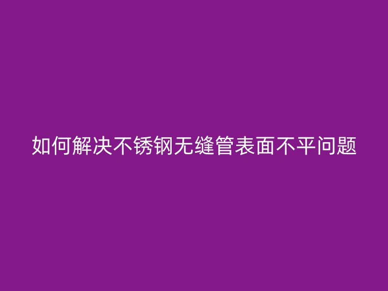 如何解决不锈钢无缝管表面不平问题
