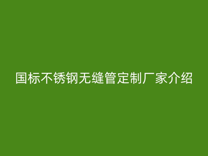 国标不锈钢无缝管定制厂家介绍