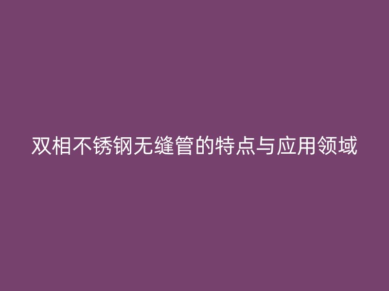 双相不锈钢无缝管的特点与应用领域