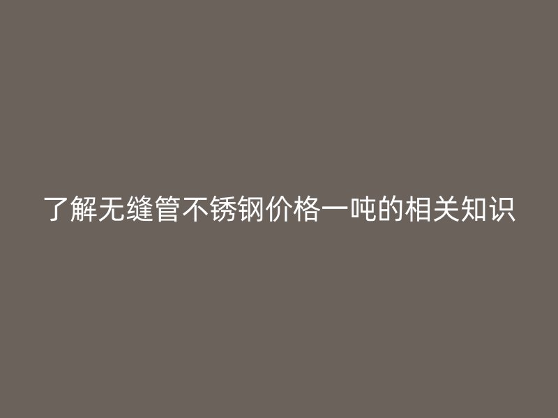 了解无缝管不锈钢价格一吨的相关知识