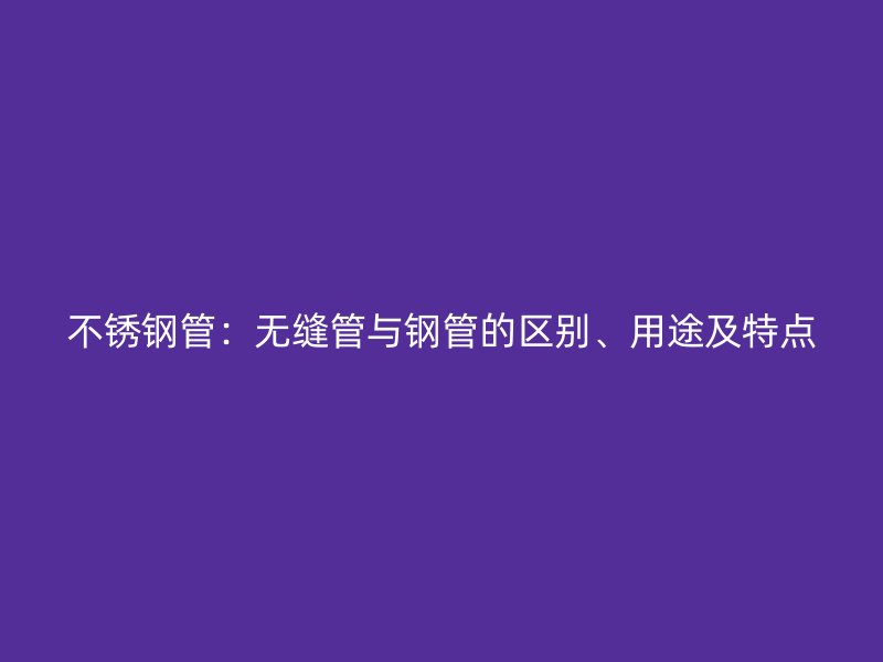 不锈钢管：无缝管与钢管的区别、用途及特点
