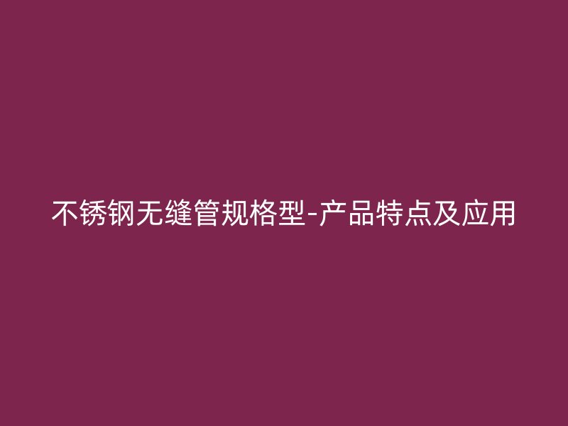 不锈钢无缝管规格型-产品特点及应用