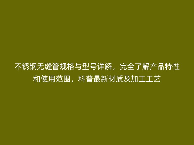 不锈钢无缝管规格与型号详解，完全了解产品特性和使用范围，科普最新材质及加工工艺