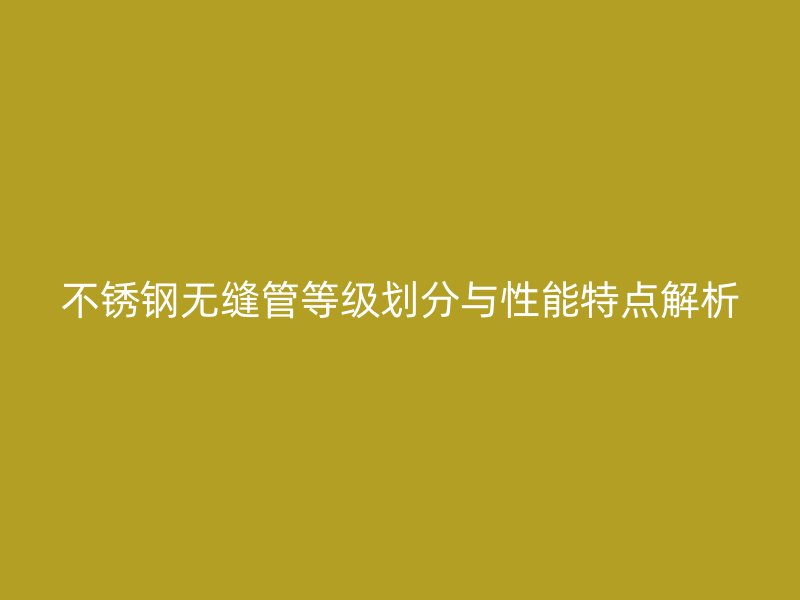 不锈钢无缝管等级划分与性能特点解析
