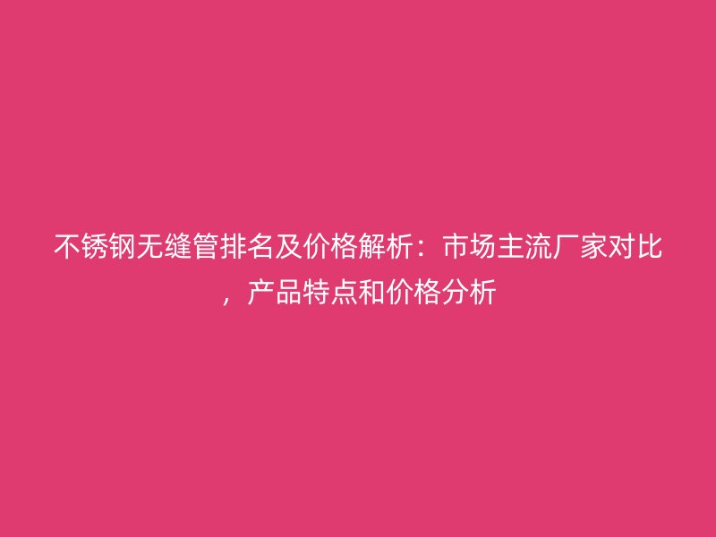 不锈钢无缝管排名及价格解析：市场主流厂家对比，产品特点和价格分析