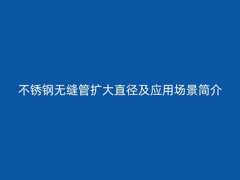 不锈钢无缝管扩大直径及应用场景简介