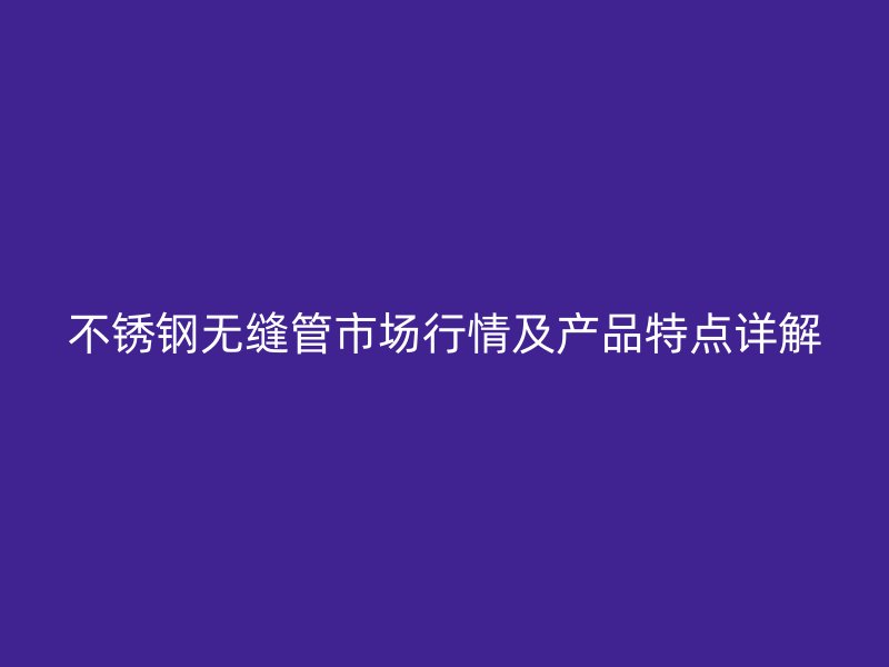 不锈钢无缝管市场行情及产品特点详解