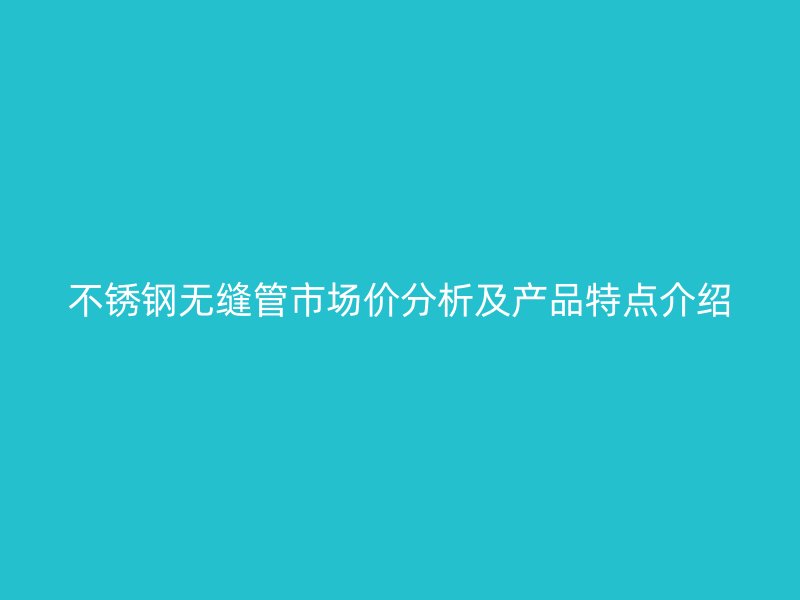不锈钢无缝管市场价分析及产品特点介绍