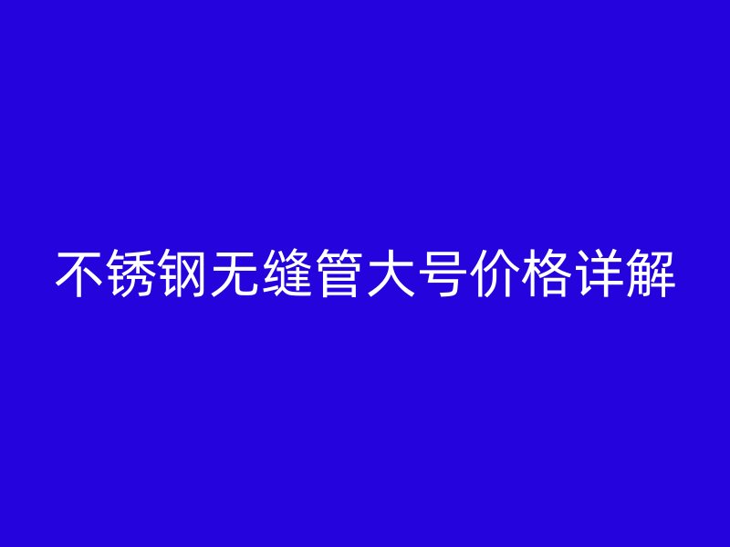 不锈钢无缝管大号价格详解