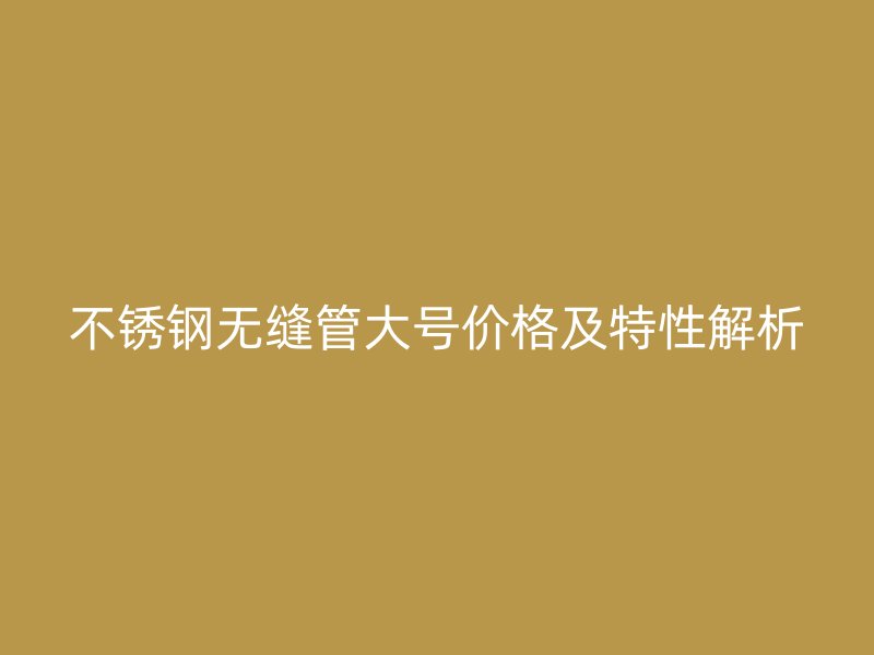 不锈钢无缝管大号价格及特性解析