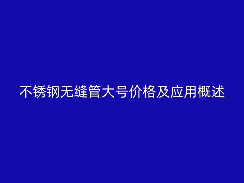 不锈钢无缝管大号价格及应用概述