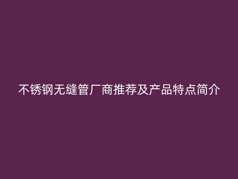 不锈钢无缝管厂商推荐及产品特点简介