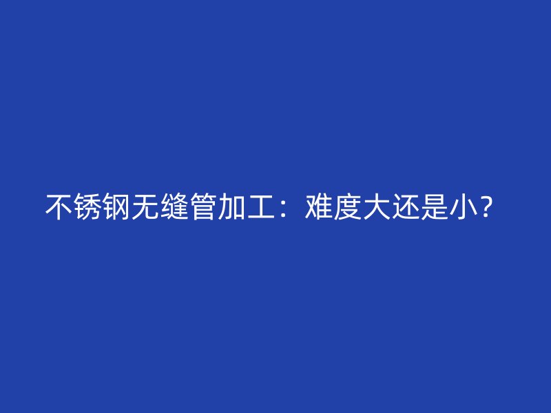 不锈钢无缝管加工：难度大还是小？