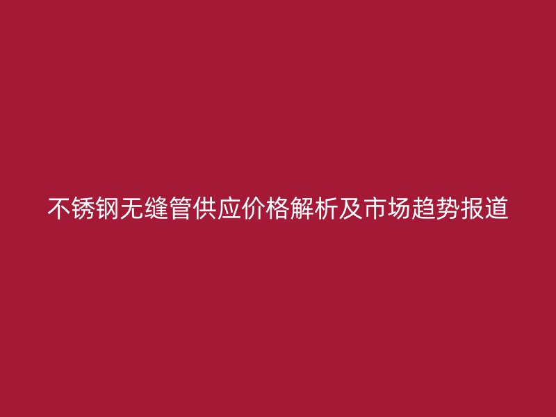 不锈钢无缝管供应价格解析及市场趋势报道