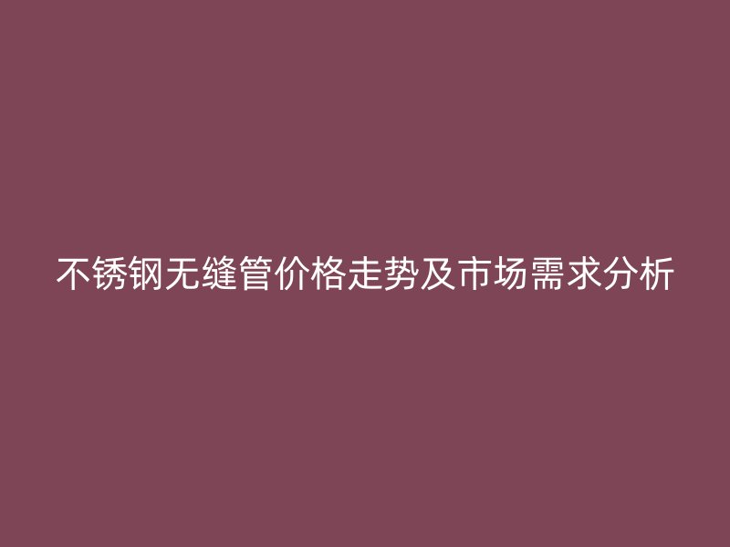 不锈钢无缝管价格走势及市场需求分析