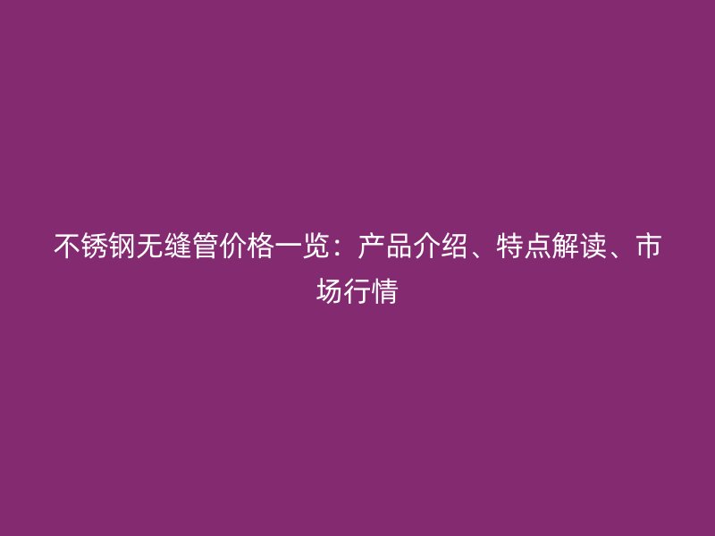 不锈钢无缝管价格一览：产品介绍、特点解读、市场行情