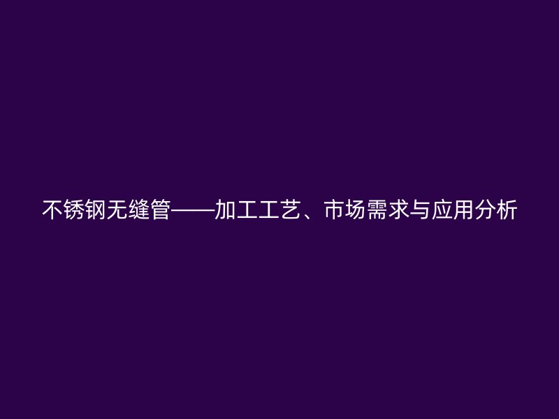 不锈钢无缝管——加工工艺、市场需求与应用分析