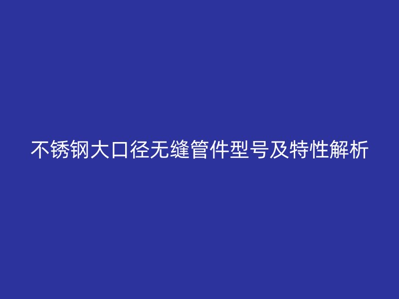 不锈钢大口径无缝管件型号及特性解析