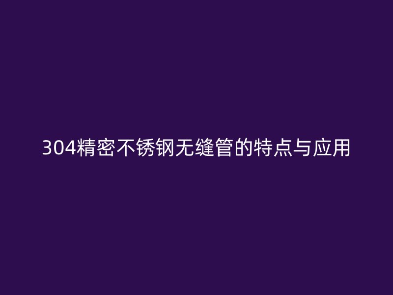 304精密不锈钢无缝管的特点与应用