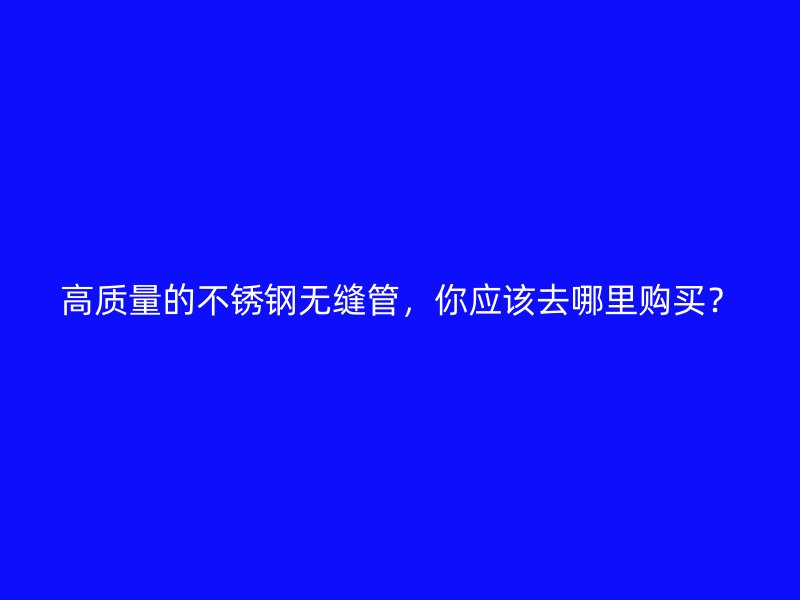 高质量的不锈钢无缝管，你应该去哪里购买？