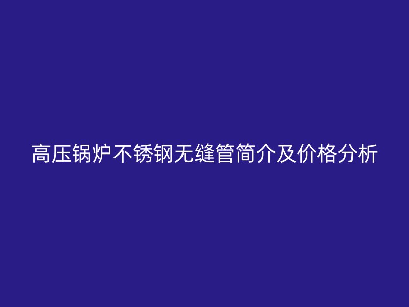 高压锅炉不锈钢无缝管简介及价格分析