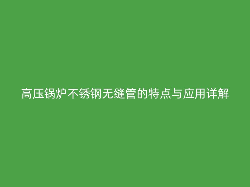 高压锅炉不锈钢无缝管的特点与应用详解