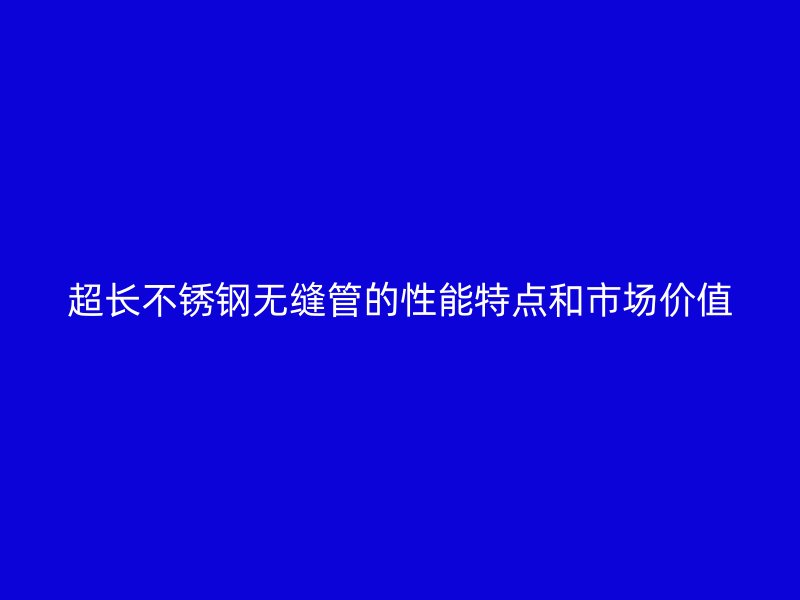 超长不锈钢无缝管的性能特点和市场价值