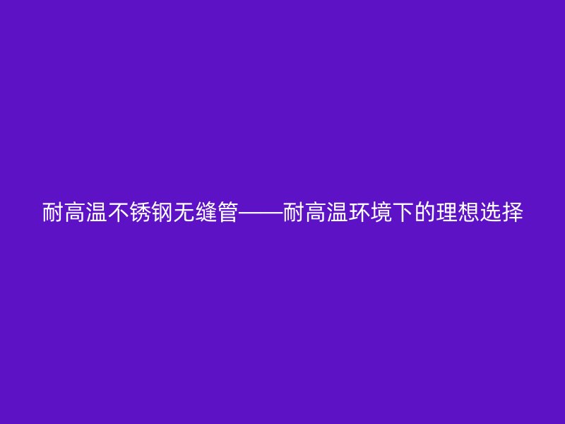 耐高温不锈钢无缝管——耐高温环境下的理想选择