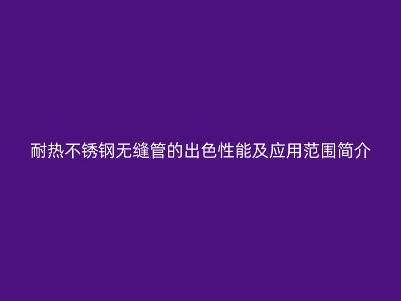 耐热不锈钢无缝管的出色性能及应用范围简介