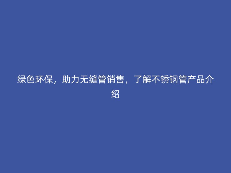 绿色环保，助力无缝管销售，了解不锈钢管产品介绍