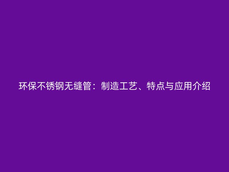 环保不锈钢无缝管：制造工艺、特点与应用介绍