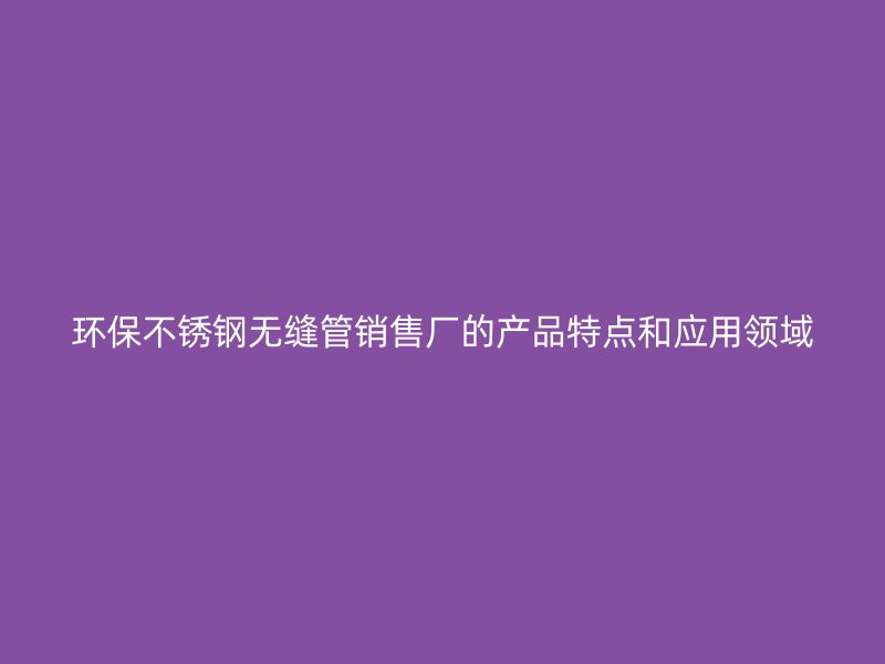 环保不锈钢无缝管销售厂的产品特点和应用领域