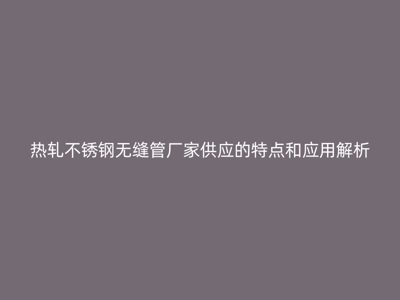热轧不锈钢无缝管厂家供应的特点和应用解析
