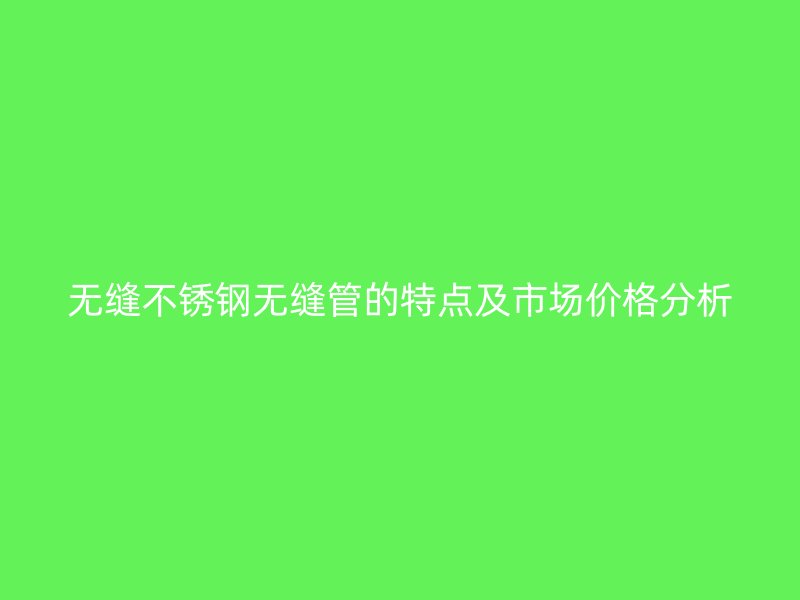 无缝不锈钢无缝管的特点及市场价格分析