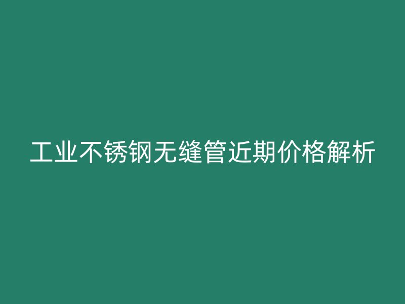 工业不锈钢无缝管近期价格解析